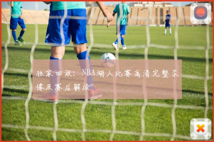 独家回放：NBA湖人比赛高清完整录像及赛后解读