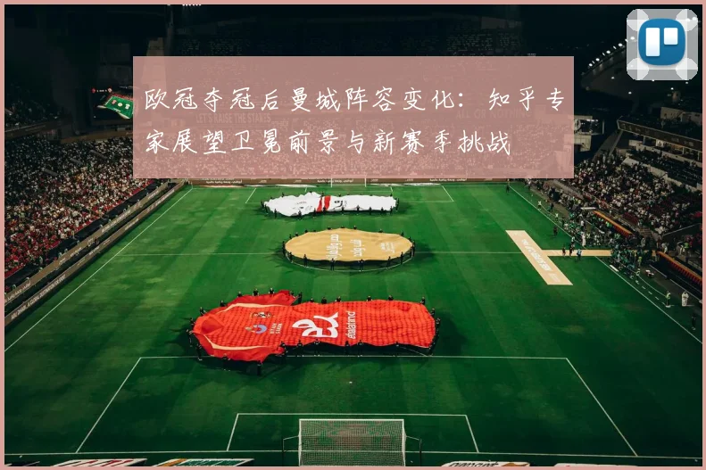 欧冠夺冠后曼城阵容变化：知乎专家展望卫冕前景与新赛季挑战