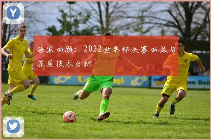 独家回顾：2022世界杯决赛回放与深度技术分析