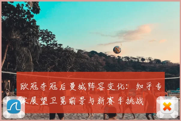 欧冠夺冠后曼城阵容变化：知乎专家展望卫冕前景与新赛季挑战