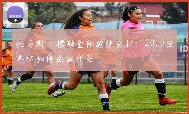 托马斯·穆勒金靴战绩分析：2010世界杯如何成就新星