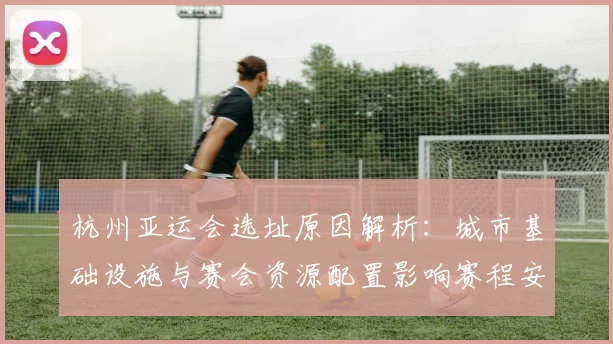 杭州亚运会选址原因解析：城市基础设施与赛会资源配置影响赛程安排与观赛体验