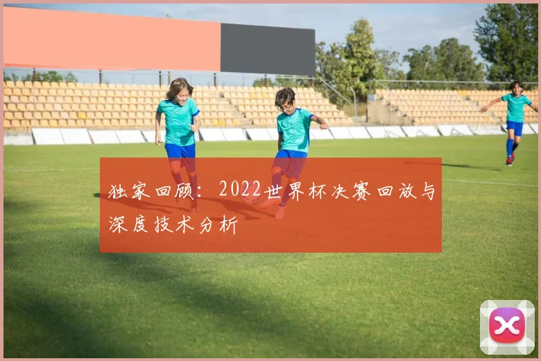 独家回顾：2022世界杯决赛回放与深度技术分析